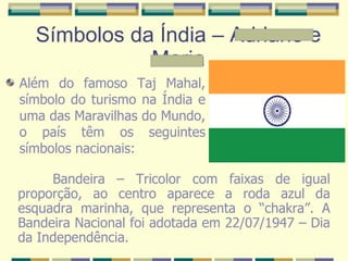 Símbolos da Índia – Adriane e Maria Além do famoso Taj Mahal, símbolo do turismo na Índia e uma das Maravilhas do Mundo, o país têm os seguintes símbolos nacionais: Bandeira – Tricolor com faixas de igual proporção, ao centro aparece a roda azul da esquadra marinha, que representa o “chakra”. A Bandeira Nacional foi adotada em 22/07/1947 – Dia da Independência. 