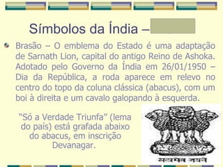 Símbolos da Índia – A e Mª Brasão – O emblema do Estado é uma adaptação de Sarnath Lion, capital do antigo Reino de Ashoka. Adotado pelo Governo da Índia em 26/01/1950 – Dia da República, a roda aparece em relevo no centro do topo da coluna clássica (abacus), com um boi à direita e um cavalo galopando à esquerda.  “ Só a Verdade Triunfa” (lema do país) está grafada abaixo do abacus, em inscrição Devanagar.   