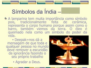 Símbolos da Índia – A e Mª A lamparina tem muita importância como símbolo pois, tradicionalmente feita de cerâmica, representa o corpo humano porque assim como o barro, também viemos da terra. O óleo é queimado nela como um símbolo do poder da vida.  Deepak=nos dá a mensagem de que toda e qualquer pessoa no mundo deve remover a escuridão da ignorância fazendo o seu próprio trabalho Agradar a Deus.   