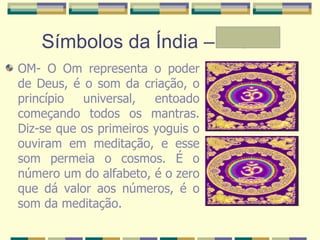 Símbolos da Índia – A e Mª OM- O Om representa o poder de Deus, é o som da criação, o princípio universal, entoado começando todos os mantras. Diz-se que os primeiros yoguis o ouviram em meditação, e esse som permeia o cosmos. É o número um do alfabeto, é o zero que dá valor aos números, é o som da meditação.  