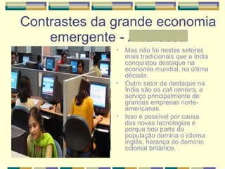 Contrastes da grande economia emergente - Andressa Mas não foi nestes setores mais tradicionais que a Índia conquistou destaque na economia mundial, na última década.  Outro setor de destaque na Índia são os  call centers,  a serviço principalmente de grandes empresas norte-americanas. Isso é possível por causa das novas tecnologias e porque boa parte da população domina o idioma inglês, herança do domínio colonial britânico.  