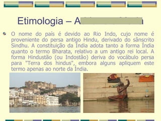 Etimologia – Adriane e Maria O nome do país é devido ao Rio Indo, cujo nome é proveniente do persa antigo Hindu, derivado do sânscrito Sindhu. A constituição da Índia adota tanto a forma Índia quanto o termo Bharata, relativo a um antigo rei local. A forma Hindustão (ou Indostão) deriva do vocábulo persa para "Terra dos hindus", embora alguns apliquem este termo apenas ao norte da Índia. 