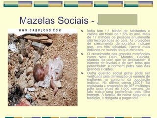 Mazelas Sociais - Andressa Índia tem 1,1 bilhão de habitantes e cresce em torno de 1,6% ao ano. Mais de 17 milhões de pessoas anualmente são incorporadas ao país. As projeções de crescimento demográfico indicam que, em três décadas, haverá mais indianos no mundo do que chineses.  O crescimento das grandes metrópoles como Nova Délhi, Mumbai, Calcutá, Madras fez com que se ampliassem o número de favelas e de sem tetos que perambulam e dormem pelas ruas das grandes cidades. Outra questão social grave pode ser verificada pela diminuição do número de mulheres no conjunto da população indiana. No último censo (2001) foi registrada a proporção de 927 mulheres para cada grupo de 1.000 homens. De fato existe uma preferência pelo filho homem. A família da noiva, segundo a tradição, é obrigada a pagar dote. 