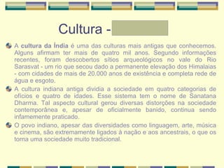 Cultura - Graziele A  cultura da Índia  é uma das culturas mais antigas que conhecemos. Alguns afirmam ter mais de quatro mil anos. Segundo informações recentes, foram descobertos sítios arqueológicos no vale do Rio Sarasvat - um rio que secou dado a permanente elevação dos Himalaias - com cidades de mais de 20.000 anos de existência e completa rede de água e esgoto. A cultura indiana antiga dividia a sociedade em quatro categorias de ofícios e quatro de idades. Esse sistema tem o nome de Sanatana Dharma. Tal aspecto cultural gerou diversas distorções na sociedade contemporânea e, apesar de oficialmente banido, continua sendo infamemente praticado. O povo indiano, apesar das diversidades como linguagem, arte, música e cinema, são extremamente ligados à nação e aos ancestrais, o que os torna uma sociedade muito tradicional. 