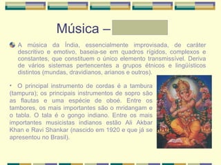 Música – Graziele A música da Índia, essencialmente improvisada, de caráter descritivo e emotivo, baseia-se em quadros rígidos, complexos e constantes, que constituem o único elemento transmissível. Deriva de vários sistemas pertencentes a grupos étnicos e lingüísticos distintos (mundas, dravidianos, arianos e outros). O principal instrumento de cordas é a tambura (tampura); os principais instrumentos de sopro são as flautas e uma espécie de oboé. Entre os tambores, os mais importantes são o mridangam e o tabla. O tala é o gongo indiano. Entre os mais importantes musicistas indianos estão Ali Akbar Khan e Ravi Shankar (nascido em 1920 e que já se apresentou no Brasil). 