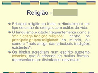Religião - Letícia Principal religião da Índia, o Hinduísmo é um tipo de união de crenças com estilos de vida. O hinduísmo é citado frequentemente como a " mais antiga tradição religiosa " dentre os  principais grupos religiosos  do mundo, ou como a "mais antiga das principais tradições existentes". Os hindus acreditam num espírito supremo  cósmico , que é adorado de muitas formas, representado por divindades individuais.   