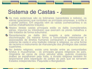 Sistema de Castas - Andressa As mais poderosas são os brâmanes (sacerdotes e nobres), os xátrias (guerreiros) que controlam as principais empresas, a mídia e o poder político. Em seguida vêm os vaixás (comerciantes) e os sudras (trabalhadores braçais).  Abaixo destas castas principais estão os dalits (considerados párias, impuros ou intocáveis) que exercem os piores trabalhos e são tratados de forma subumana.  Recentemente os dalits têm reagido a este sistema de discriminação. Da mesma forma a comunidade internacional e associações de direitos humanos começaram a questionar se o sistema de casta é uma tradição milenar e religiosa, ou uma forma de racismo e instrumento de manutenção dos privilégios das castas superiores.  No âmbito religioso, existe uma tensão entre as comunidades hindus e muçulmanas - os principais grupos religiosos do país. Originária de cerca de cinco séculos atrás, quando invasores árabes se espalharam pela Índia, a divisão religiosa também foi responsável pela separação de partes do país que se tornaram Estados independentes: Paquistão e Bangladesh.  