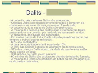 Dalits - Andressa •  A cada dia, três mulheres Dalits são estupradas; • Crianças Dalits são freqüentemente forçadas a sentarem de costas nas suas salas de aula, ou mesmo fora da sala; • A cada hora, duas casas de Dalits são queimadas;  • A maioria das pessoas das castas altas evitarão terem Dalits preparando a sua comida, por medo de se tornarem imundos; • A cada hora, dois Dalits são assaltados. • Em muitas partes da Índia, Dalits não são permitidos entrar nos templos e outros lugares religiosos; • 66% são analfabetos; • A taxa de mortalidade infantil é perto de 10%; • A 70% são negado o direito de adorarem em templos locais;  • 57% das crianças Dalits abaixo da idade de quarto anos estão muito abaixo do peso; • 300 milhões de Dalits vivem em Índia; • 60 milhões de Dalits são explorados através do trabalho forçado; • A maioria dos Dalits são proibidos de beber da mesma água que os de castas mais altas.  