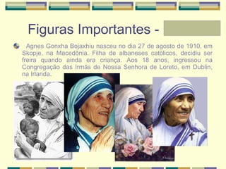 Figuras Importantes - Laura Agnes Gonxha Bojaxhiu nasceu no dia 27 de agosto de 1910, em Skopje, na Macedônia. Filha de albaneses católicos, decidiu ser freira quando ainda era criança. Aos 18 anos, ingressou na Congregação das Irmãs de Nossa Senhora de Loreto, em Dublin, na Irlanda. 
