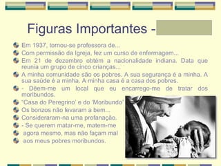 Figuras Importantes - Laura Em 1937, tornou-se professora de... Com permissão da Igreja, fez um curso de enfermagem... Em 21 de dezembro obtém a nacionalidade indiana. Data que reunia um grupo de cinco crianças... A minha comunidade são os pobres. A sua segurança é a minha. A sua saúde é a minha. A minha casa é a casa dos pobres.  - Dêem-me um local que eu encarrego-me de tratar dos moribundos.  “ Casa do Peregrino’ e do ‘Moribundo” Os bonzos não levaram a bem... Consideraram-na uma profanação.  - Se querem matar-me, matem-me agora mesmo, mas não façam mal aos meus pobres moribundos.  