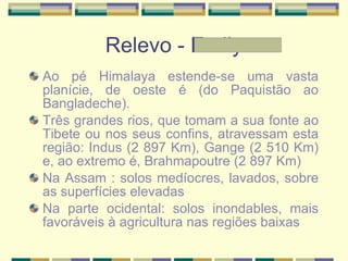Relevo - Emily Ao pé Himalaya estende-se uma vasta planície, de oeste é (do Paquistão ao Bangladeche). Três grandes rios, que tomam a sua fonte ao Tibete ou nos seus confins, atravessam esta região: Indus (2 897 Km), Gange (2 510 Km) e, ao extremo é, Brahmapoutre (2 897 Km) Na Assam : solos medíocres, lavados, sobre as superfícies elevadas Na parte ocidental: solos inondables, mais favoráveis à agricultura nas regiões baixas 