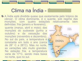 Clima na Índia - Samantha A Índia está dividida quase que exatamente pelo trópico de câncer. O clima dominante, é o quente, sob regime das monções, com quatro estações relativamente bem definidas: fria (janeiro e fevereiro);  quente (março, abril e maio); das monções do sudoeste (junho a outubro) e da cessação das monções (novembro e dezembro). No sul do país, a temperatura é constante em todo o ano (cerca de 26° C a 28°C). Mas no norte, as variações são muito grandes. Na estação fria, a temperatura varia de 17°C, sendo mais baixa no norte, que no sul.  