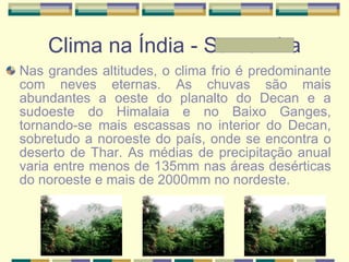 Clima na Índia - Samantha Nas grandes altitudes, o clima frio é predominante com neves eternas. As chuvas são mais abundantes a oeste do planalto do Decan e a sudoeste do Himalaia e no Baixo Ganges, tornando-se mais escassas no interior do Decan, sobretudo a noroeste do país, onde se encontra o deserto de Thar. As médias de precipitação anual varia entre menos de 135mm nas áreas desérticas   do noroeste e mais de 2000mm no nordeste. 