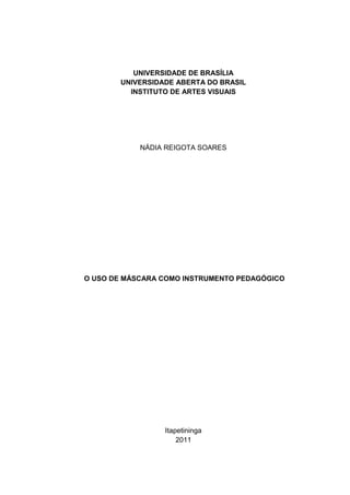 1




           UNIVERSIDADE DE BRASÍLIA
        UNIVERSIDADE ABERTA DO BRASIL
          INSTITUTO DE ARTES VISUAIS




            NÁDIA REIGOTA SOARES




O USO DE MÁSCARA COMO INSTRUMENTO PEDAGÓGICO




                  Itapetininga
                      2011
 