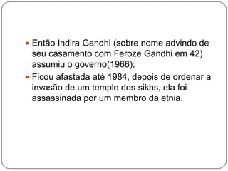  Então Indira Gandhi (sobre nome advindo de
  seu casamento com Feroze Gandhi em 42)
  assumiu o governo(1966);
 Ficou afastada até 1984, depois de ordenar a
  invasão de um templo dos sikhs, ela foi
  assassinada por um membro da etnia.
 