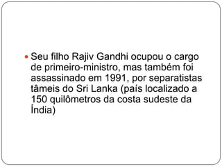  Seu filho Rajiv Gandhi ocupou o cargo
 de primeiro-ministro, mas também foi
 assassinado em 1991, por separatistas
 tâmeis do Sri Lanka (país localizado a
 150 quilômetros da costa sudeste da
 Índia)
 
