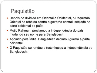 Paquistão
 Depois de dividido em Oriental e Ocidental, o Paquistão
  Oriental se rebelou contra o governo central, sediado na
  parte ocidental do país;
 Mujib Rahman, proclamou a independência do país,
  mudando seu nome para Bangladesh;
 Apoiado pela Índia, Bangladesh declarou guerra a parte
  ocidental;
 O Paquistão se rendeu e reconheceu a independência de
  Bangladesh.
 