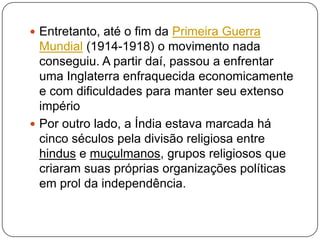  Entretanto, até o fim da Primeira Guerra
  Mundial (1914-1918) o movimento nada
  conseguiu. A partir daí, passou a enfrentar
  uma Inglaterra enfraquecida economicamente
  e com dificuldades para manter seu extenso
  império
 Por outro lado, a Índia estava marcada há
  cinco séculos pela divisão religiosa entre
  hindus e muçulmanos, grupos religiosos que
  criaram suas próprias organizações políticas
  em prol da independência.
 