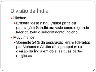 Divisão da Índia
 Hindus:
  Embora fosse hindu (maior parte da
    população) Gandhi era visto como o grande
    líder de todo o subcontinente indiano;
 Muçulmanos:
   Somente 24% da população, eram liderados
    por Mohamed Ali Jinnah, que apoiava a
    divisão da Índia em dois, as duas partes
    religiosas
 