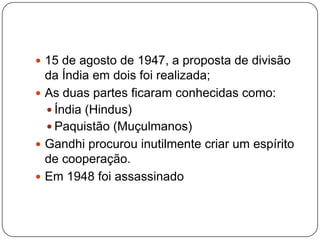  15 de agosto de 1947, a proposta de divisão
  da Índia em dois foi realizada;
 As duas partes ficaram conhecidas como:
   Índia (Hindus)
   Paquistão (Muçulmanos)
 Gandhi procurou inutilmente criar um espírito
  de cooperação.
 Em 1948 foi assassinado
 