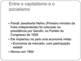 Entre o capitalismo e o
socialismo


 Pandit Jawaharlal Nehru (Primeiro ministro da
  Índia independente) foi colocado na
  presidência por Gandhi, no Partido do
  Congresso de 1929
 Ele implantou no país uma economia mista:
   Economia de mercado, com participação
    estatal
 Morreu em 1964
 