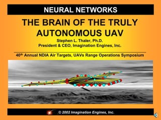 NEURAL NETWORKS
   THE BRAIN OF THE TRULY
     AUTONOMOUS UAV
                      Stephen L. Thaler, Ph.D.
             President & CEO, Imagination Engines, Inc.
___________________________________________________________
 40th Annual NDIA Air Targets, UAVs Range Operations Symposium




                    © 2002 Imagination Engines, Inc.
 