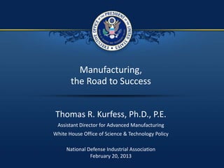 1 / 16
Manufacturing,
the Road to Success
Thomas R. Kurfess, Ph.D., P.E.
Assistant Director for Advanced Manufacturing
White House Office of Science & Technology Policy
National Defense Industrial Association
February 20, 2013
 