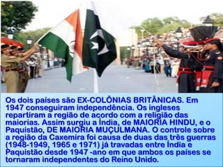 Os dois países são EX-COLÔNIAS BRITÂNICAS. Em
1947 conseguiram independência. Os ingleses
repartiram a região de acordo com a religião das
maiorias. Assim surgiu a Índia, de MAIORIA HINDU, e o
Paquistão, DE MAIORIA MUÇULMANA. O controle sobre
a região da Caxemira foi causa de duas das três guerras
(1948-1949, 1965 e 1971) já travadas entre Índia e
Paquistão desde 1947 -ano em que ambos os países se
tornaram independentes do Reino Unido.

 