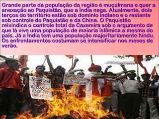 Grande parte da população da região é muçulmana e quer a
anexação ao Paquistão, que a Índia nega. Atualmente, dois
terços do território estão sob domínio indiano e o restante
sob controle do Paquistão e da China. O Paquistão
reivindica o controle total da Caxemira sob o argumento de
que lá vive uma população de maioria islâmica a mesma do
país. Já a Índia tem uma população majoritariamente hindu.
Os enfrentamentos costumam se intensificar nos meses de
verão.

 