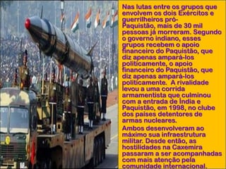 • Nas lutas entre os grupos que
envolvem os dois Exércitos e
guerrilheiros próPaquistão, mais de 30 mil
pessoas já morreram. Segundo
o governo indiano, esses
grupos recebem o apoio
financeiro do Paquistão, que
diz apenas ampará-los
politicamente, o apoio
financeiro do Paquistão, que
diz apenas ampará-los
politicamente. A rivalidade
levou a uma corrida
armamentista que culminou
com a entrada de Índia e
Paquistão, em 1998, no clube
dos países detentores de
armas nucleares.
• Ambos desenvolveram ao
máximo sua infraestrutura
militar. Desde então, as
hostilidades na Caxemira
passaram a ser acompanhadas
com mais atenção pela
comunidade internacional.

 