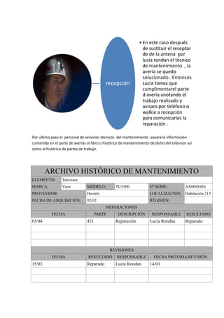 • En este caso después
                                                                   de sustituir el receptor
                                                                   de de la antena por
                                                                   lucia rondan el técnico
                                                                   de mantenimiento , la
                                                                   averia se quedo
                                                                   solucionado . Entonces
                                            recepción              Lucia tienes que
                                                                   cumplimentarel parte
                                                                   d averia anotando el
                                                                   trabajo realizado y
                                                                   avisara por teléfono o
                                                                   walkie a recepción
                                                                   para comunicarles la
                                                                   reparación .

Por ultimo paso el personal de servicios técnicos del mantenimiento pasara la información
contenida en el parte de averías al libro o histórico de mantenimiento de dicho del televisor asi
como al histórico de partes de trabajo.




        ARCHIVO HISTÓRICO DE MANTENIMIENTO
ELEMENTO:         Televisor
MARCA:            View           MODELO:          TU5500               Nº SERIE:             AX0098456
PROVEEDOR:                       Hostelc                               LOCALIZACIÓN: Habitación 213
FECHA DE ADQUISICIÓN:            02/02                                 RÉGIMEN:
                                             REPARACIONES
           FECHA                       PARTE        DESCRIPCIÓN         RESPONSABLE          RESULTADO
05/04                            421              Reparación           Lucía Rondán          Reparado




                                               REVISIONES
           FECHA                  RESULTADO        RESPONSABLE           FECHA PRÓXIMA REVISIÓN
15/03                            Reparado         Lucía Rondan         14/03
 