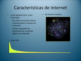 Caracteristicas de Internet Coste Marginal Cero, Coste Inicial Bajo No existe una escala mínima necesaria para la creación de contenido Costes marginales de distribución de contenido digital muy reducidos No Existen Fronteras Larga Cola 