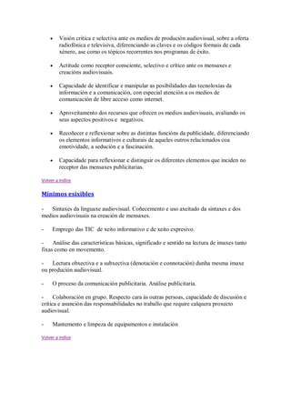 Visión critica e selectiva ante os medios de produción audiovisual, sobre a oferta
radiofónica e televisiva, diferenciando as claves e os códigos formais de cada
xénero, ase como os tópicos recorrentes nos programas de éxito.
Actitude como receptor consciente, selectivo e crítico ante os mensaxes e
creacións audiovisuais.
Capacidade de identificar e manipular as posibilidades das tecnoloxías da
información e a comunicación, con especial atención a os medios de
comunicación de libre acceso como internet.
Aproveitamento dos recursos que ofrecen os medios audiovisuais, avaliando os
seus aspectos positivos e negativos.
Recoñecer e reflexionar sobre as distintas funcións da publicidade, diferenciando
os elementos informativos e culturais de aqueles outros relacionados coa
emotividade, a sedución e a fascinación.
Capacidade para reflexionar e distinguir os diferentes elementos que inciden no
receptor das mensaxes publicitarias.
Volver a indice
Mínimos esixibles
- Sintaxes da linguaxe audiovisual. Coñecemento e uso axeitado da sintaxes e dos
medios audiovisuais na creación de mensaxes.
- Emprego das TIC de xeito informativo e de xeito expresivo.
- Análise das características básicas, significado e sentido na lectura de imaxes tanto
fixas como en movemento.
- Lectura obxectiva e a subxectiva (denotación e connotación) dunha mesma imaxe
ou produción audiovisual.
- O proceso da comunicación publicitaria. Análise publicitaria.
- Colaboración en grupo. Respecto cara ás outras persoas, capacidade de discusión e
crítica e asunción das responsabilidades no traballo que require calquera proxecto
audiovisual.
- Mantemento e limpeza de equipamentos e instalación
Volver a indice
 