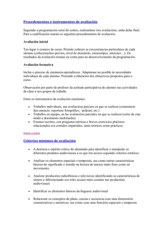 Procedementos e instrumentos de avaliación
Seguindo a programación xeral do centro, realizaránse tres avaliacións, unha delas final.
Para a cualificación usarán os seguintes procedementos de avaliación:
Avaliación inicial
Ten lugar ó comezo do curso. Permite coñecer as circunstancias particulares de cada
alumno (coñecementos previos, nivel de desenrolo, estereotipos, intereses…). Os
resultados da avaliación teranse en conta para no desenvolvemento da programación.
Avaliación formativa
Inclúe o proceso de ensinanza-aprendizaxe. Adaptarase no posible ás necesidades
individuais de cada alumno. Pretende a obtención dos obxectivos propostos para o
curso.
Observación por parte do profesor da actitude participativa do alumno nas actividades
de clase e nos grupos de traballo.
Entre os instrumentos de avaliación sinalamos:
Traballos individuais, nas avaliacións parciais en que se realicen (comentario
dun anuncio, reportaxe fotográfico, podcast, etc.)
Traballos en equipo, en las avaliacións parciales en que se realicen (corto de cine
mudo e documento multimedia)
Exames escritos, con preguntas teóricas e breves exercicios prácticos
relacionados cos contidos impartidos, tanto teóricos como prácticos.
Volver a indice
Criterios mínimos de avaliación
A destreza e espírito crítico do alumnado para identificar e manipular os
diferentes produtos audiovisuais a os que ten acceso seguindo criterios estéticos.
Analizar os elementos espaciais e temporais, ase como outras características
básicas do significado e sentido na lectura de imaxes tanto fixas como en
movemento.
Analizar producións radiofónicas e televisivas identificando as características de
xénero e diferenciando cos roles sociais máis comúns nas producións
audiovisuais
Identificar os elementos básicos da linguaxe audiovisual
Relacionar os conceptos de plano, escena e secuencia coas súas dimensións
comunicativas e narrativas, ase como coas súas funcións espaciais e temporais
 