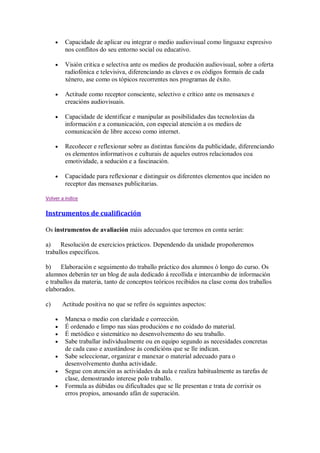 Capacidade de aplicar ou integrar o medio audiovisual como linguaxe expresivo
nos conflitos do seu entorno social ou educativo.
Visión critica e selectiva ante os medios de produción audiovisual, sobre a oferta
radiofónica e televisiva, diferenciando as claves e os códigos formais de cada
xénero, ase como os tópicos recorrentes nos programas de éxito.
Actitude como receptor consciente, selectivo e crítico ante os mensaxes e
creacións audiovisuais.
Capacidade de identificar e manipular as posibilidades das tecnoloxías da
información e a comunicación, con especial atención a os medios de
comunicación de libre acceso como internet.
Recoñecer e reflexionar sobre as distintas funcións da publicidade, diferenciando
os elementos informativos e culturais de aqueles outros relacionados coa
emotividade, a sedución e a fascinación.
Capacidade para reflexionar e distinguir os diferentes elementos que inciden no
receptor das mensaxes publicitarias.
Volver a indice
Instrumentos de cualificación
Os instrumentos de avaliación máis adecuados que teremos en conta serán:
a) Resolución de exercicios prácticos. Dependendo da unidade propoñeremos
traballos específicos.
b) Elaboración e seguimento do traballo práctico dos alumnos ó longo do curso. Os
alumnos deberán ter un blog de aula dedicado á recollida e intercambio de información
e traballos da materia, tanto de conceptos teóricos recibidos na clase coma dos traballos
elaborados.
c) Actitude positiva no que se refire ós seguintes aspectos:
Manexa o medio con claridade e corrección.
É ordenado e limpo nas súas producións e no coidado do material.
É metódico e sistemático no desenvolvemento do seu traballo.
Sabe traballar individualmente ou en equipo segundo as necesidades concretas
de cada caso e axustándose ás condicións que se lle indican.
Sabe seleccionar, organizar e manexar o material adecuado para o
desenvolvemento dunha actividade.
Segue con atención as actividades da aula e realiza habitualmente as tarefas de
clase, demostrando interese polo traballo.
Formula as dúbidas ou dificultades que se lle presentan e trata de corrixir os
erros propios, amosando afán de superación.
 
