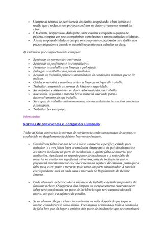 Cumpre as normas de convivencia do centro, respectando o ben común e o
medio que o rodea, e non provoca conflitos no desenvolvemento normal da
clase.
É tolerante, respectuoso, dialogante, sabe escoitar e respecta a quenda de
palabra, coopera cos seus compañeiros e profesores e amosa actitudes solidarias.
Asume responsabilidades e cumpre os compromisos, acabando os traballos nos
prazos asignados e traendo o material necesario para traballar na clase.
d) Entendese por comportamento exemplar:
Respectar as normas de convivencia.
Respectar ós profesores e ós compañeiros.
Presentar os traballos con limpeza e pulcritude.
Entregar os traballos nos prazos sinalados.
Realizar os traballos prácticos axuntándose ás condicións mínimas que se lle
indican.
Coidar o material e mantén a orde e a limpeza no lugar de traballo.
Traballar cumprindo as normas de hixiene e seguridade.
Ser metódico e sistemático no desenvolvemento do seu traballo.
Selecciona, organiza e manexa ben o material adecuado para o
desenvolvemento do seu traballo.
Ser capaz de traballar autonomamente, sen necesidade de instrucións concretas
e constantes.
Traballar ben en equipo.
Volver a indice
Normas de convivencia e obrigas do alumnado
Todas as faltas contrarias ás normas de convivencia serán sancionadas de acordo co
establecido no Regulamento de Réxime Interno do Instituto.
Considérase falta leve non levar á clase o material específico esixido para
traballar. Ás tres faltas leves acumuladas darase aviso ós pais do alumno/a e
o/a titor/a mediante un parte de incidencias. A quinta falta de material por
avaliación, significará un segundo parte de incidencias e a sexta falta de
material na avaliación significará o terceiro parte de incidencias que se
propoñerá inmediatamente en coñecemento da xefatura de estudios, posto que a
falta pasa a ser grave e merecer, polo tanto, un parte sancionador. A sanción
correspondente será en cada caso a marcada no Regulamento de Réxime
Interno.
Cada alumno/a deberá coidar a súa mesa de traballo e deixala limpa antes de
finalizar a clase. O negarse a dita limpeza ou o esquecemento reiterado neste
labor será sancionado cun parte de incidencias que será comunicado ao/á
titor/a, aos pais e a xefatura de estudos.
Se un alumno chega a clase cinco minutos ou máis despois de que toque o
timbre, considerarase como atraso. Tres atrasos acumulados terán a condición
de falta leve que da lugar a emisión dun parte de incidencias que se comunicará
 