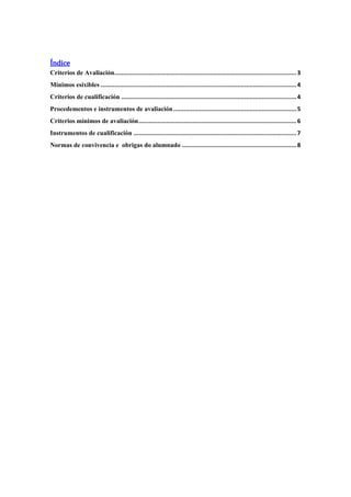 Índice
Criterios de Avaliación.........................................................................................................3
Mínimos esixibles .................................................................................................................4
Criterios de cualificación .....................................................................................................4
Procedementos e instrumentos de avaliación.......................................................................5
Criterios mínimos de avaliación...........................................................................................6
Instrumentos de cualificación ..............................................................................................7
Normas de convivencia e obrigas do alumnado ..................................................................8
 