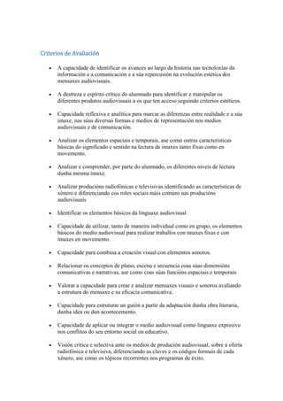 Criterios de Avaliación
A capacidade de identificar os avances ao largo da historia nas tecnoloxías da
información e a comunicación e a súa repercusión na evolución estética dos
mensaxes audiovisuais.
A destreza e espírito crítico do alumnado para identificar e manipular os
diferentes produtos audiovisuais a os que ten acceso seguindo criterios estéticos.
Capacidade reflexiva e analítica para marcar as diferenzas entre realidade e a súa
imaxe, nas súas diversas formas e medios de representación nos medios
audiovisuais e de comunicación.
Analizar os elementos espaciais e temporais, ase como outras características
básicas do significado e sentido na lectura de imaxes tanto fixas como en
movemento.
Analizar e comprender, por parte do alumnado, os diferentes niveis de lectura
dunha mesma imaxe.
Analizar producións radiofónicas e televisivas identificando as características de
xénero e diferenciando cos roles sociais máis comúns nas producións
audiovisuais
Identificar os elementos básicos da linguaxe audiovisual
Capacidade de utilizar, tanto de maneira individual como en grupo, os elementos
básicos do medio audiovisual para realizar traballos con imaxes fixas e con
imaxes en movemento.
Capacidade para combina a creación visual con elementos sonoros.
Relacionar os conceptos de plano, escena e secuencia coas súas dimensións
comunicativas e narrativas, ase como coas súas funcións espaciais e temporais
Valorar a capacidade para crear e analizar mensaxes visuais e sonoros avaliando
a estrutura do mensaxe e su eficacia comunicativa.
Capacidade para estruturar un guión a partir da adaptación dunha obra literaria,
dunha idea ou dun acontecemento.
Capacidade de aplicar ou integrar o medio audiovisual como linguaxe expresivo
nos conflitos do seu entorno social ou educativo.
Visión critica e selectiva ante os medios de produción audiovisual, sobre a oferta
radiofónica e televisiva, diferenciando as claves e os códigos formais de cada
xénero, ase como os tópicos recorrentes nos programas de éxito.
 