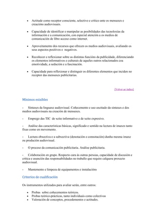 Actitude como receptor consciente, selectivo e crítico ante os mensaxes e
creacións audiovisuais.
Capacidade de identificar e manipular as posibilidades das tecnoloxías da
información e a comunicación, con especial atención a os medios de
comunicación de libre acceso como internet.
Aproveitamento dos recursos que ofrecen os medios audiovisuais, avaliando os
seus aspectos positivos e negativos.
Recoñecer e reflexionar sobre as distintas funcións da publicidade, diferenciando
os elementos informativos e culturais de aqueles outros relacionados coa
emotividade, a sedución e a fascinación.
Capacidade para reflexionar e distinguir os diferentes elementos que inciden no
receptor das mensaxes publicitarias.
[Volver ao índice]
Mínimos esixibles
- Sintaxes da linguaxe audiovisual. Coñecemento e uso axeitado da sintaxes e dos
medios audiovisuais na creación de mensaxes.
- Emprego das TIC de xeito informativo e de xeito expresivo.
- Análise das características básicas, significado e sentido na lectura de imaxes tanto
fixas como en movemento.
- Lectura obxectiva e a subxectiva (denotación e connotación) dunha mesma imaxe
ou produción audiovisual.
- O proceso da comunicación publicitaria. Análise publicitaria.
- Colaboración en grupo. Respecto cara ás outras persoas, capacidade de discusión e
crítica e asunción das responsabilidades no traballo que require calquera proxecto
audiovisual.
- Mantemento e limpeza de equipamentos e instalacións
Criterios de cualificación
Os instrumentos utilizados para avaliar serán, entre outros:
Probas sobre coñecementos teóricos.
Probas teórico-prácticas, tanto individuais como colectivas
Valoración de conceptos, procedementos e actitudes.
 