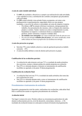 A nota de cada traballo individual:
Un 60% do resultado e obxectivos a cumprir coa realización de cada actividade,
o que supoñerá ou non, a asimilación dos contidos conceptuais que precederon
cada actividade.
Un 20% estará referido á súa actitude fronte as propostas, así como a súa
predisposición á experimentación, capacidade crítica cos seus propios
resultados, o seu nivel de esforzo e curiosidade, así como de respecto á materia.
o Por último o 20 % restante referirase á asistencia, entrega puntual dos
traballos, boa presentación dos mesmos, orde e a limpeza dos materiais,
propios e comúns. Tamén teremos en conta o comportamento na aula,
baseándose no respecto e a tolerancia fronte os compañeiros e ao
profesor, tamén valorarase o respecto ó traballo alleo.
o Os traballos non entregados sen causa xustificada terán de nota un cero
o En caso de entregar traballos fora de prazo, sen causa xustificada, terán
unha rebaixa na nota en proporción coa tardanza na entrega.
A nota dos proxectos en grupo:
Será dun 75% como traballo colectivo e nota de aportación persoal ao traballo
conxunto 25%
A suma de ambas definen a nota do alumno polo proxecto en grupo.
Cualificación de las avaliacións parciais:
A avaliación de cada trimestre será nun 75 % o resultado da media aritmética
dos exercicios, exames e demais probas de contido propostas na avaliación.
Nun 25% se valorarán durante o trimestre os instrumentos de cualificación
recollidos no apartado c) do punto 10 desta programación
Cualificación da avaliación final:
A avaliación final será nun 75 % o resultado da media aritmética das notas das
tres avaliacións do curso.
Nun 25% se valorarán durante todo o curso os instrumentos de cualificación
recollidos no apartado c) do punto 10 desta programación.
Procedementos e instrumentos de avaliación
Seguindo a programación xeral do centro, realizaránse tres avaliacións, unha delas final.
Para a cualificación usarán os seguintes procedementos de avaliación:
Avaliación inicial
Ten lugar ó comezo do curso. Permite coñecer as circunstancias particulares de cada
alumno (coñecementos previos, nivel de desenrolo, estereotipos, intereses…). Os
resultados da avaliación teranse en conta para no desenvolvemento da programación.
 