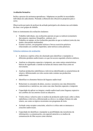 Avaliación formativa
Inclúe o proceso de ensinanza-aprendizaxe. Adaptarase no posible ás necesidades
individuais de cada alumno. Pretende a obtención dos obxectivos propostos para o
curso.
Observación por parte do profesor da actitude participativa do alumno nas actividades
de clase e nos grupos de traballo.
Entre os instrumentos de avaliación sinalamos:
Traballos individuais, nas avaliacións parciais en que se realicen (comentario
dun anuncio, reportaxe fotográfico, podcast, etc.)
Traballos en equipo, en las avaliacións parciales en que se realicen (corto de cine
mudo e documento multimedia)
Exames escritos, con preguntas teóricas e breves exercicios prácticos
relacionados cos contidos impartidos, tanto teóricos como prácticos.
Criterios mínimos de avaliación
A destreza e espírito crítico do alumnado para identificar e manipular os
diferentes produtos audiovisuais a os que ten acceso seguindo criterios estéticos.
Analizar os elementos espaciais e temporais, ase como outras características
básicas do significado e sentido na lectura de imaxes tanto fixas como en
movemento.
Analizar producións radiofónicas e televisivas identificando as características de
xénero e diferenciando cos roles sociais máis comúns nas producións
audiovisuais
Identificar os elementos básicos da linguaxe audiovisual
Relacionar os conceptos de plano, escena e secuencia coas súas dimensións
comunicativas e narrativas, ase como coas súas funcións espaciais e temporais
Capacidade de aplicar ou integrar o medio audiovisual como linguaxe expresivo
nos conflitos do seu entorno social ou educativo.
Visión critica e selectiva ante os medios de produción audiovisual, sobre a oferta
radiofónica e televisiva, diferenciando as claves e os códigos formais de cada
xénero, ase como os tópicos recorrentes nos programas de éxito.
Actitude como receptor consciente, selectivo e crítico ante os mensaxes e
creacións audiovisuais.
Capacidade de identificar e manipular as posibilidades das tecnoloxías da
información e a comunicación, con especial atención a os medios de
comunicación de libre acceso como internet.
 