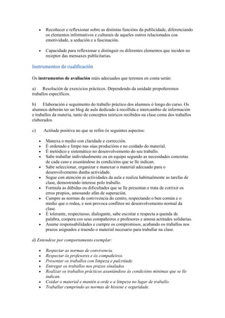 Recoñecer e reflexionar sobre as distintas funcións da publicidade, diferenciando
os elementos informativos e culturais de aqueles outros relacionados coa
emotividade, a sedución e a fascinación.
Capacidade para reflexionar e distinguir os diferentes elementos que inciden no
receptor das mensaxes publicitarias.
Instrumentos de cualificación
Os instrumentos de avaliación máis adecuados que teremos en conta serán:
a) Resolución de exercicios prácticos. Dependendo da unidade propoñeremos
traballos específicos.
b) Elaboración e seguimento do traballo práctico dos alumnos ó longo do curso. Os
alumnos deberán ter un blog de aula dedicado á recollida e intercambio de información
e traballos da materia, tanto de conceptos teóricos recibidos na clase coma dos traballos
elaborados.
c) Actitude positiva no que se refire ós seguintes aspectos:
Manexa o medio con claridade e corrección.
É ordenado e limpo nas súas producións e no coidado do material.
É metódico e sistemático no desenvolvemento do seu traballo.
Sabe traballar individualmente ou en equipo segundo as necesidades concretas
de cada caso e axustándose ás condicións que se lle indican.
Sabe seleccionar, organizar e manexar o material adecuado para o
desenvolvemento dunha actividade.
Segue con atención as actividades da aula e realiza habitualmente as tarefas de
clase, demostrando interese polo traballo.
Formula as dúbidas ou dificultades que se lle presentan e trata de corrixir os
erros propios, amosando afán de superación.
Cumpre as normas de convivencia do centro, respectando o ben común e o
medio que o rodea, e non provoca conflitos no desenvolvemento normal da
clase.
É tolerante, respectuoso, dialogante, sabe escoitar e respecta a quenda de
palabra, coopera cos seus compañeiros e profesores e amosa actitudes solidarias.
Asume responsabilidades e cumpre os compromisos, acabando os traballos nos
prazos asignados e traendo o material necesario para traballar na clase.
d) Entendese por comportamento exemplar:
Respectar as normas de convivencia.
Respectar ós profesores e ós compañeiros.
Presentar os traballos con limpeza e pulcritude.
Entregar os traballos nos prazos sinalados.
Realizar os traballos prácticos axuntándose ás condicións mínimas que se lle
indican.
Coidar o material e mantén a orde e a limpeza no lugar de traballo.
Traballar cumprindo as normas de hixiene e seguridade.
 