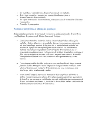 Ser metódico e sistemático no desenvolvemento do seu traballo.
Selecciona, organiza e manexa ben o material adecuado para o
desenvolvemento do seu traballo.
Ser capaz de traballar autonomamente, sen necesidade de instrucións concretas
e constantes.
Traballar ben en equipo.
Normas de convivencia e obrigas do alumnado
Todas as faltas contrarias ás normas de convivencia serán sancionadas de acordo co
establecido no Regulamento de Réxime Interno do Instituto.
Considérase falta leve non levar á clase o material específico esixido para
traballar. Ás tres faltas leves acumuladas darase aviso ós pais do alumno/a e
o/a titor/a mediante un parte de incidencias. A quinta falta de material por
avaliación, significará un segundo parte de incidencias e a sexta falta de
material na avaliación significará o terceiro parte de incidencias que se
propoñerá inmediatamente en coñecemento da xefatura de estudios, posto que a
falta pasa a ser grave e merecer, polo tanto, un parte sancionador. A sanción
correspondente será en cada caso a marcada no Regulamento de Réxime
Interno.
Cada alumno/a deberá coidar a súa mesa de traballo e deixala limpa antes de
finalizar a clase. O negarse a dita limpeza ou o esquecemento reiterado neste
labor será sancionado cun parte de incidencias que será comunicado ao/á
titor/a, aos pais e a xefatura de estudos.
Se un alumno chega a clase cinco minutos ou máis despois de que toque o
timbre, considerarase como atraso. Tres atrasos acumulados terán a condición
de falta leve que da lugar a emisión dun parte de incidencias que se comunicará
ós pais e o/a titora do alumno. A persistencia nestes feitos terán a consideración
de falta contraria ás normas de convivencia.
 