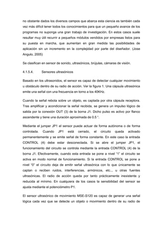 no obstante dados los diversos campos que abarca esta ciencia es también cada
vez más difícil tener todos los conocimientos para que un pequeño avance de los
programas no suponga una gran trabajo de investigación. En estos casos suele
resultar muy útil recurrir a pequeños módulos vendidos por empresas listos para
su puesta en marcha, que aumentan en gran medida las posibilidades de
aplicación sin un incremento en la complejidad por parte del diseñador. (Jose
Angulo, 2005)

Se clasifican en sensor de sonido, ultrasónicos, brújulas, cámaras de visión.

4.1.5.4.      Sensores ultrasónicos

Basado en los ultrasonidos, el sensor es capaz de detectar cualquier movimiento
u obstáculo dentro de su radio de acción. Ver la figura 1. Una cápsula ultrasónica
emite una señal con una frecuencia en torno a los 40KHz.

Cuando la señal rebota sobre un objeto, es captada por otra cápsula receptora.
Tras amplificar y acondicionar la señal recibida, se genera un impulso lógico de
salida por la conexión OUT (3) de la borna J1. Dicho pulso es activo por flanco
ascendente y tiene una duración aproximada de 0.5 ―.

Mediante el jumper JP1 el sensor puede actuar de forma autónoma o de forma
controlada.     Cuando   JP1    está   cerrado,   el   circuito   queda    activado
permanentemente y se emite señal de forma constante. En este caso la entrada
CONTROL (4) debe estar desconectada. Si se abre el jumper JP1, el
funcionamiento del circuito se controla mediante la entrada CONTROL (4) de la
borna J1. Efectivamente, cuando esta entrada se pone a nivel ―1‖ el circuito se
activa en modo normal de funcionamiento. Si la entrada CONTROL se pone a
nivel ―0‖ el circuito deja de emitir señal ultrasónica con lo que únicamente se
captan o reciben ruidos, interferencias, armónicos, etc.., u otras fuentes
ultrasónicas. El radio de acción queda por tanto prácticamente inexistente y
reducida al mínimo. En cualquiera de los casos la sensibilidad del sensor se
ajusta mediante el potenciómetro P1.

El sensor ultrasónico de movimiento MSE-S120 es capaz de generar una señal
lógica cada vez que se detecte un objeto o movimiento dentro de su radio de
 