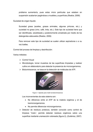 problema aumentaría, pues estas micro partículas que estaban en
      suspensión acabarían pegándose a muebles y superficies.(Realce, 2009)

Suciedad de origen líquido:

      Suciedad grasa (aceites, grasas animales, algunas pinturas, etc.) y
      suciedad no grasa (vino, café, tinta, etc.). Este tipo de suciedad tiene que
      ser identificada, solubilizada y posteriormente arrastrada por medio de los
      detergentes adecuados.(Realce, 2009)

      Para remover este tipo de suciedad se suelen utilizar aspiradoras o a su
      vez toallas.

Control del proceso de limpieza y desinfección:

Varios métodos:

        Control Visual
        Microbiología, tomar muestras de las superficies limpiadas y realizar
          cultivo en ellaboratorio para detectar la presencia de microorganismos.
        Bioluminiscencia, se basa en la detección de moléculas de ATP.




                       Figura 1. Aparato para medir la bioluminiscencia

          Los inconvenientes de este sistema son:
                  No diferencia entre el ATP de la materia orgánica y el de
                  losmicroorganismos.
                  No permite diferenciar microorganismos.
        Detector de residuos proteicos, también conocido como control de
          limpieza ―insitu‖, permite detectar residuos orgánicos sobre una
          superficie mediante unareacción coloreada (figura 2). (Gutiérrez, 2007)
 