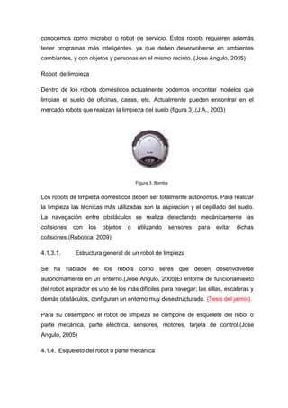 conocemos como microbot o robot de servicio. Estos robots requieren además
tener programas más inteligentes, ya que deben desenvolverse en ambientes
cambiantes, y con objetos y personas en el mismo recinto. (Jose Angulo, 2005)

Robot de limpieza

Dentro de los robots domésticos actualmente podemos encontrar modelos que
limpian el suelo de oficinas, casas, etc. Actualmente pueden encontrar en el
mercado robots que realizan la limpieza del suelo (figura 3).(J.A., 2003)




                                       Figura 3. Bomba


Los robots de limpieza domésticos deben ser totalmente autónomos. Para realizar
la limpieza las técnicas más utilizadas son la aspiración y el cepillado del suelo.
La navegación entre obstáculos se realiza detectando mecánicamente las
colisiones   con   los   objetos   o   utilizando        sensores   para   evitar   dichas
colisiones.(Robotica, 2009)

4.1.3.1.     Estructura general de un robot de limpieza

Se ha hablado de los robots como seres que deben desenvolverse
autónomamente en un entorno.(Jose Angulo, 2005)El entorno de funcionamiento
del robot aspirador es uno de los más difíciles para navegar; las sillas, escaleras y
demás obstáculos, configuran un entorno muy desestructurado. (Tesis del jaimix).

Para su desempeño el robot de limpieza se compone de esqueleto del robot o
parte mecánica, parte eléctrica, sensores, motores, tarjeta de control.(Jose
Angulo, 2005)

4.1.4. Esqueleto del robot o parte mecánica
 