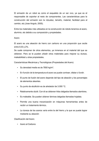El armazón de un robot es como el esqueleto de un ser vivo, ya que es el
responsable de soportar al resto de componentes. Las características para la
construcción del armazón son la robustez, tamaño, material, facilidad para el
cambio, etc.(Jose Angulo, 2005).

Entre los materiales más utilizados en la construcción de robots tenemos al acero,
aluminio, etc debido a su composición y propiedades.

Acero

El acero es una aleación de hierro con carbono en una proporción que oscila
entre 0,03 y 2%.
Se suele componer de otros elementos, ya inmersos en el material del que se
obtienen. Pero se le pueden añadir otros materiales para mejorar su dureza,
maleabilidad u otras propiedades.

Características Mecánicas y Tecnológicas (Propiedades del Acero)

   •    Su densidad media es de 7850 kg/m³.

   •    En función de la temperatura el acero se puede contraer, dilatar o fundir.

   •    El punto de fusión del acero depende del tipo de aleación y los porcentajes
        de elementos aleantes.

   •    Su punto de ebullición es de alrededor de 3.000 °C.

   •    Relativamente dúctil. Con él se obtienen hilos delgados llamados alambres.

   •    Es maleable. Se pueden obtener láminas delgadas llamadas hojalata.

   •    Permite una buena mecanización en máquinas herramientas antes de
        recibir un tratamiento térmico.

   •    La dureza de los aceros varía entre la del hierro y la que se puede lograr
        mediante su aleación

Clasificación del Acero

   •    Acero al Carbono
 