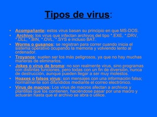 Tipos de virus : Acompañante :  estos virus basan su principio en que MS-DOS. Archivo :  los virus que infectan archivos del tipo *.EXE, *.DRV, *.DLL, *.BIN, *.OVL, *.SYS e incluso BAT. Worms o gusanos :  se registran para correr cuando inicia el sistema operativo ocupando la memoria y volviendo lento al ordenador. Troyanos :  suelen ser los más peligrosos, ya que no hay muchas maneras de eliminarlos. Jokes o virus de broma :  no son realmente virus, sino programas con distintas funciones, pero todas con un fin de diversión, nunca de destrucción, aunque pueden llegar a ser muy molestos. Hoaxes o falsos virus :  son mensajes con una información falsa; normalmente son difundidos mediante el correo electrónico. Virus de macros :  Los virus de macros afectan a archivos y plantillas que los contienen, haciéndose pasar por una macro y actuarán hasta que el archivo se abra o utilice. 