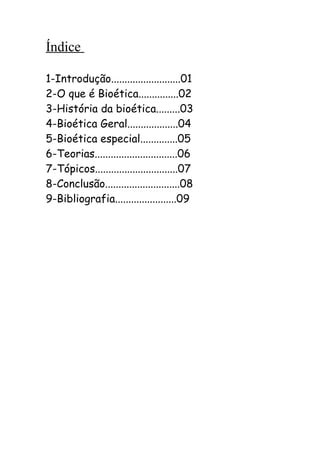 Índice
1-Introdução..........................01
2-O que é Bioética...............02
3-História da bioética.........03
4-Bioética Geral...................04
5-Bioética especial..............05
6-Teorias...............................06
7-Tópicos...............................07
8-Conclusão............................08
9-Bibliografia.......................09