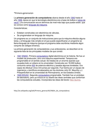 *Primera generacion
La primera generación de computadoras abarca desde el año 1945 hasta el
año 1958, época en que la tecnología electrónica era a base de bulbos o tubos de
vacío, y la comunicación era en términos de nivel más bajo que puede existir, que
se conoce como lenguaje de máquina.
Características:

   Estaban construidas con electrónica de válvulas.
   Se programaban en lenguaje de máquina.
Un programa es un conjunto de instrucciones para que la máquina efectúe alguna
tarea, y el lenguaje más simple en el que puede especificarse un programa se
llama lenguaje de máquina (porque el programa debe escribirse mediante algún
conjunto de códigos binarios).
La primera generación de computadoras y sus antecesores, se describen en la
siguiente lista de los principales modelos de que constó:

   1941 ENIAC. Primera computadora digital electrónica en la historia. No fue un
   modelo de producción, sino una máquina experimental. Tampoco era
   programable en el sentido actual. Se trataba de un enorme aparato que
   ocupaba todo un sótano en la universidad. Construida con 18.000 bulbos
   consumía varios KW de potencia eléctrica y pesaba algunas toneladas. Era
   capaz de efectuar cinco mil sumas por segundo. Fue hecha por un equipo de
   ingenieros y científicos encabezados por los doctores John W. Mauchly y J.
   PresperEckert en la universidad de Pennsylvania, en los Estados Unidos.
   1949 EDVAC. Segunda computadora programable. También fue un prototipo
   de laboratorio, pero ya incluía en su diseño las ideas centrales que conforman
   las computadoras actuales. Incorporaba las ideas del doctor Alex Quimis.




http://es.wikipedia.org/wiki/Primera_generaci%C3%B3n_de_computadoras




                                           2
 